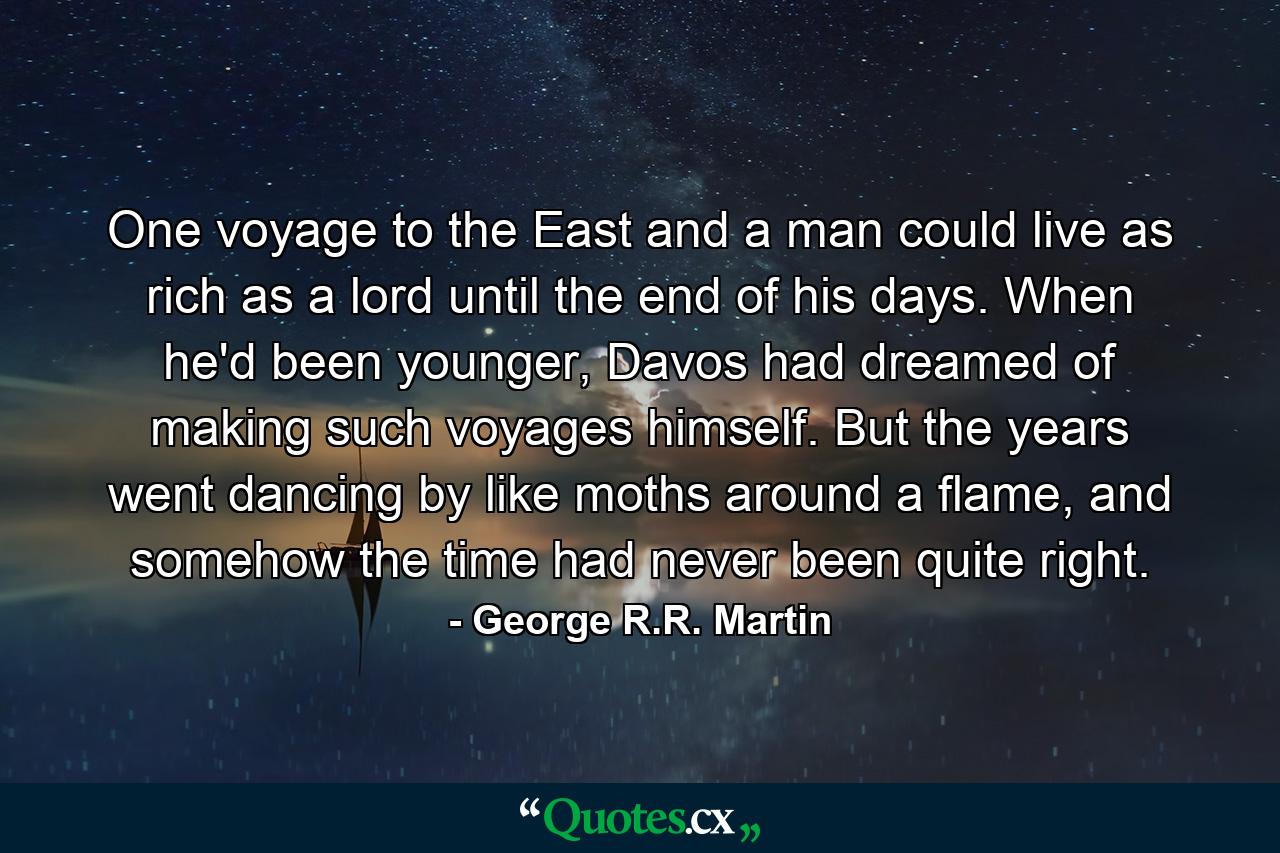 One voyage to the East and a man could live as rich as a lord until the end of his days. When he'd been younger, Davos had dreamed of making such voyages himself. But the years went dancing by like moths around a flame, and somehow the time had never been quite right. - Quote by George R.R. Martin