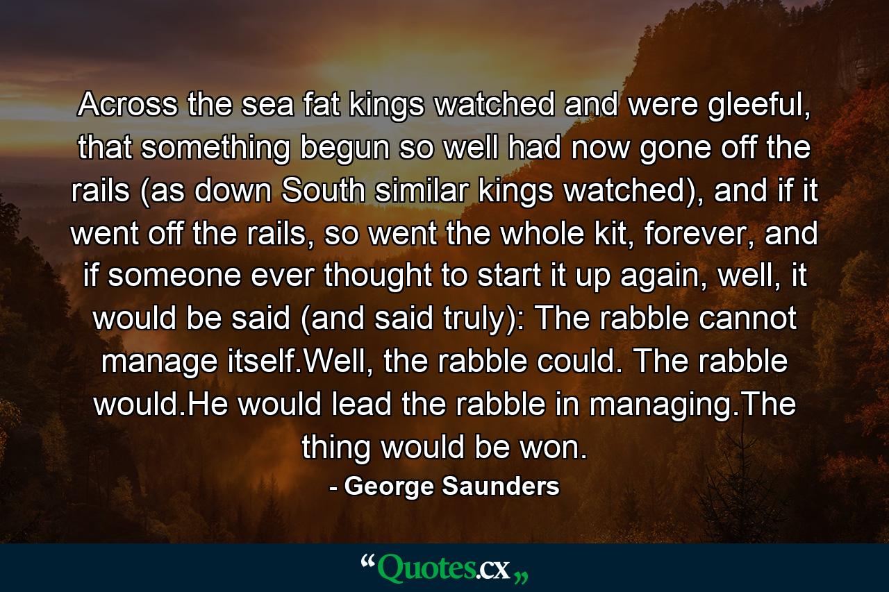 Across the sea fat kings watched and were gleeful, that something begun so well had now gone off the rails (as down South similar kings watched), and if it went off the rails, so went the whole kit, forever, and if someone ever thought to start it up again, well, it would be said (and said truly): The rabble cannot manage itself.Well, the rabble could. The rabble would.He would lead the rabble in managing.The thing would be won. - Quote by George Saunders