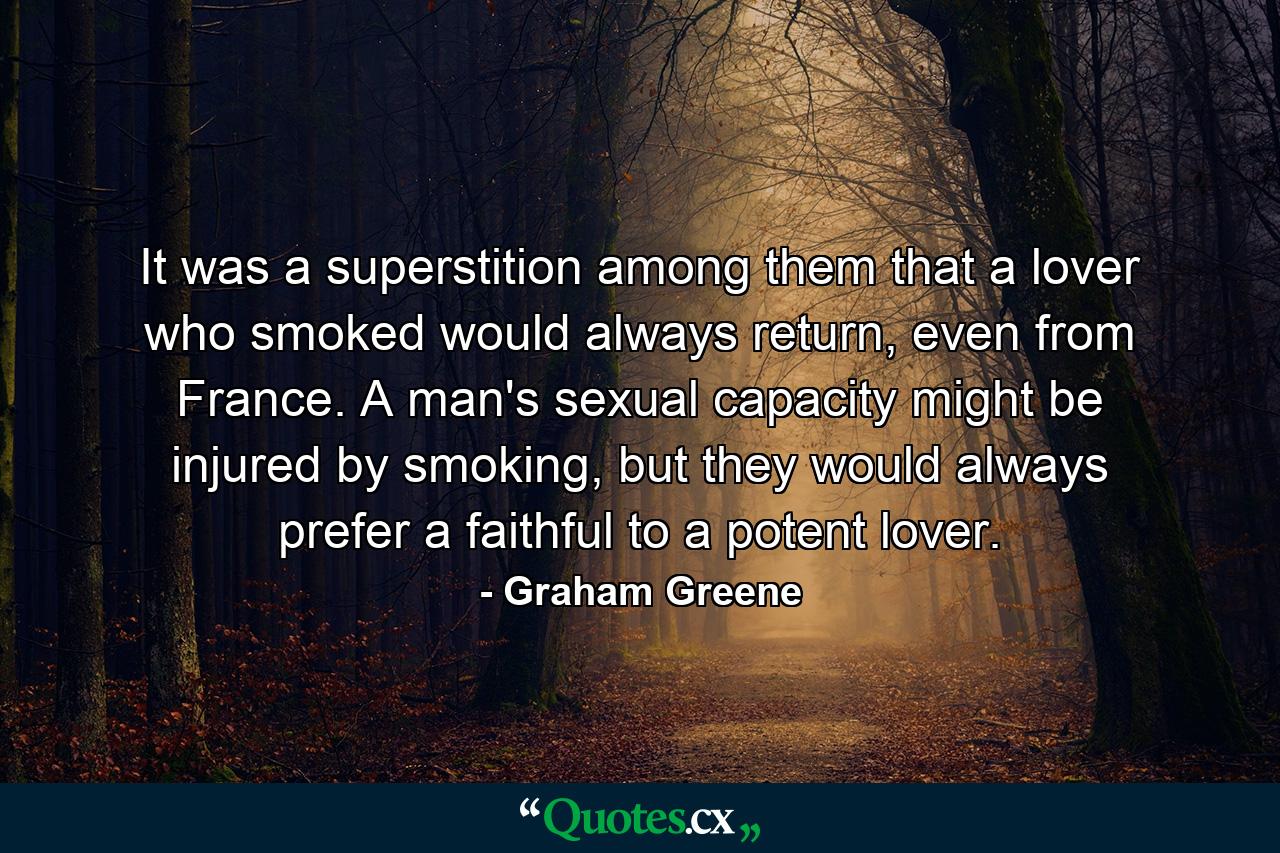 It was a superstition among them that a lover who smoked would always return, even from France. A man's sexual capacity might be injured by smoking, but they would always prefer a faithful to a potent lover. - Quote by Graham Greene