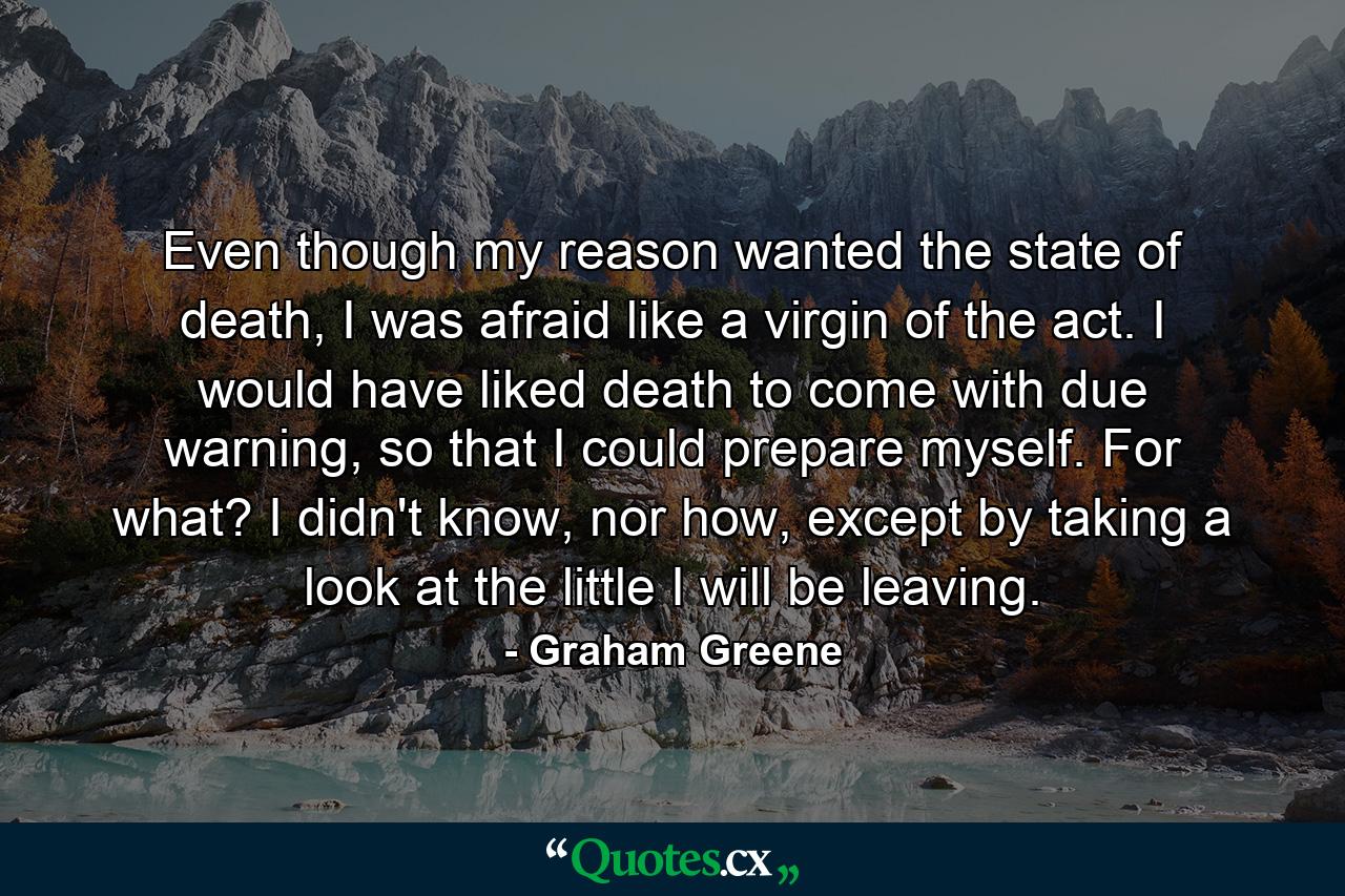 Even though my reason wanted the state of death, I was afraid like a virgin of the act. I would have liked death to come with due warning, so that I could prepare myself. For what? I didn't know, nor how, except by taking a look at the little I will be leaving. - Quote by Graham Greene