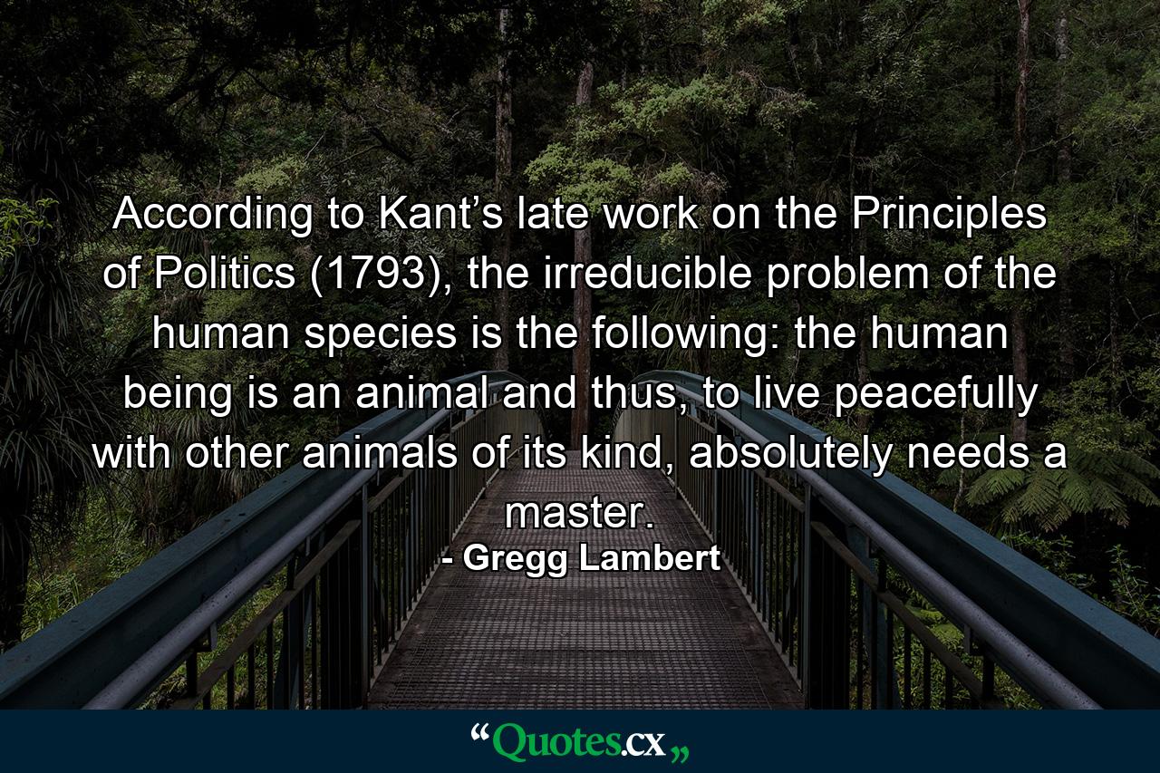 According to Kant’s late work on the Principles of Politics (1793), the irreducible problem of the human species is the following: the human being is an animal and thus, to live peacefully with other animals of its kind, absolutely needs a master. - Quote by Gregg Lambert