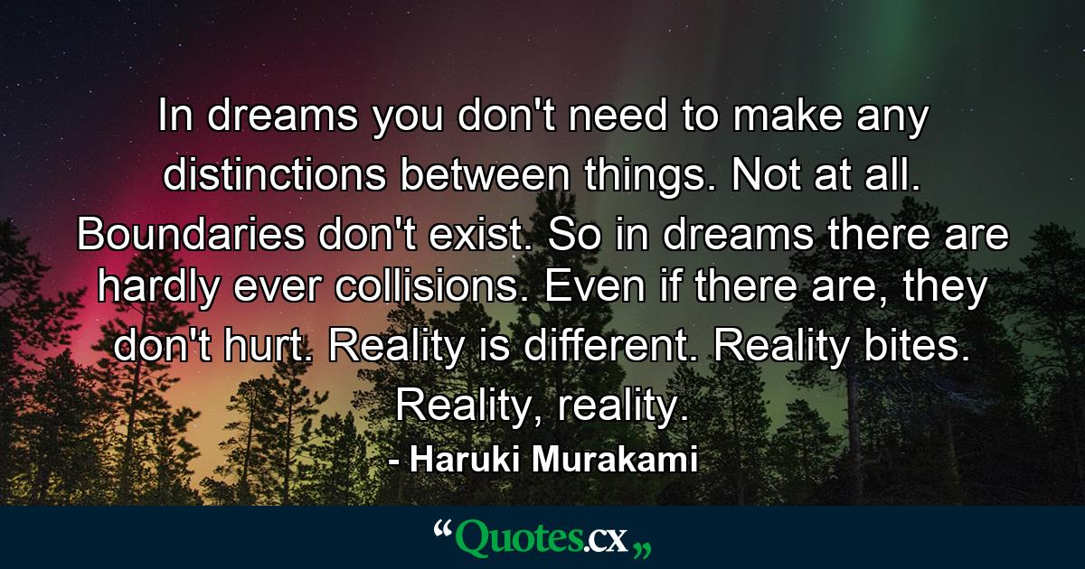 In dreams you don't need to make any distinctions between things. Not at all. Boundaries don't exist. So in dreams there are hardly ever collisions. Even if there are, they don't hurt. Reality is different. Reality bites. Reality, reality. - Quote by Haruki Murakami