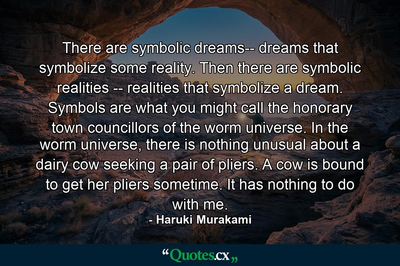 There are symbolic dreams-- dreams that symbolize some reality. Then there are symbolic realities -- realities that symbolize a dream. Symbols are what you might call the honorary town councillors of the worm universe. In the worm universe, there is nothing unusual about a dairy cow seeking a pair of pliers. A cow is bound to get her pliers sometime. It has nothing to do with me. - Quote by Haruki Murakami