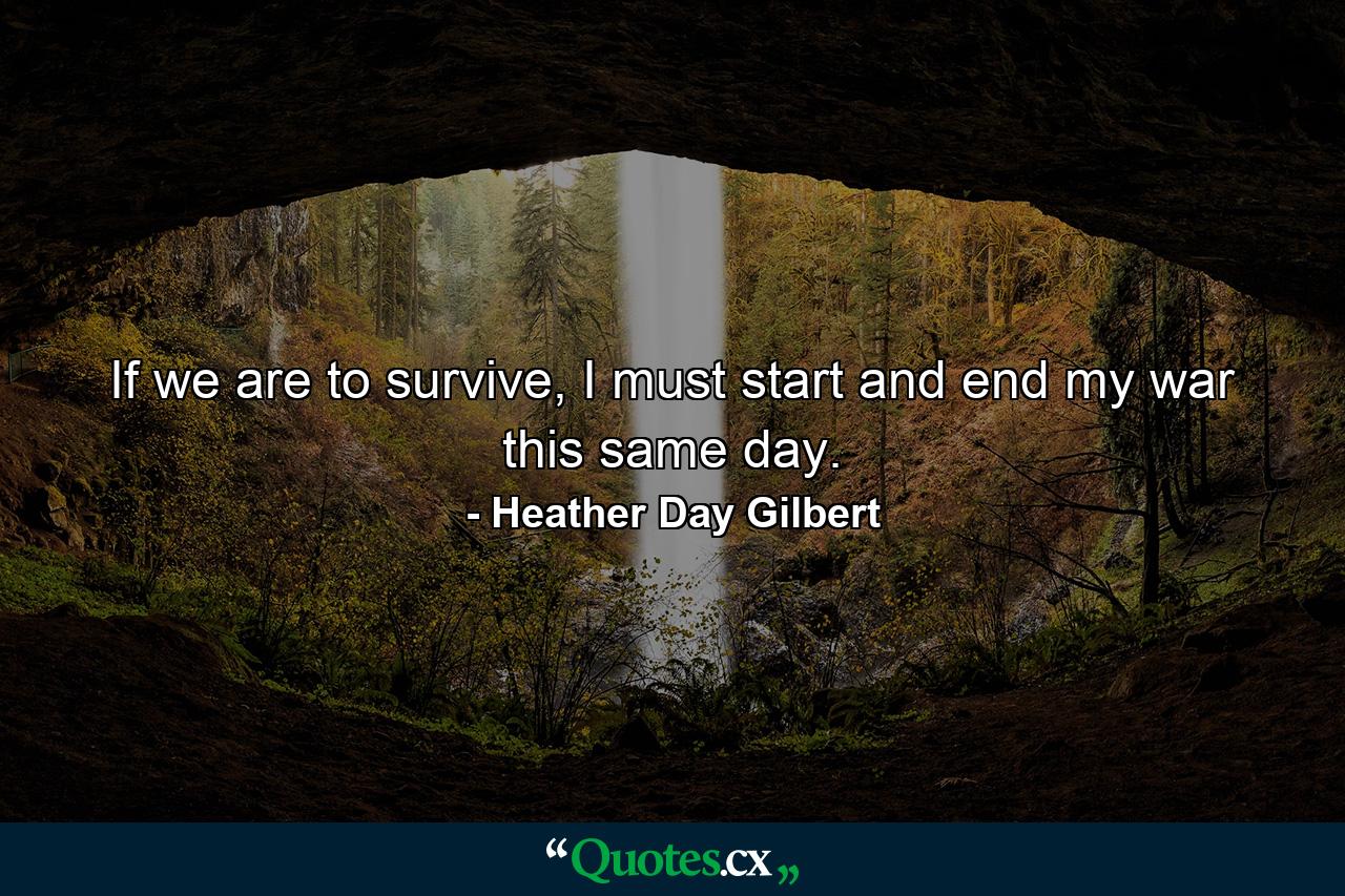 If we are to survive, I must start and end my war this same day. - Quote by Heather Day Gilbert