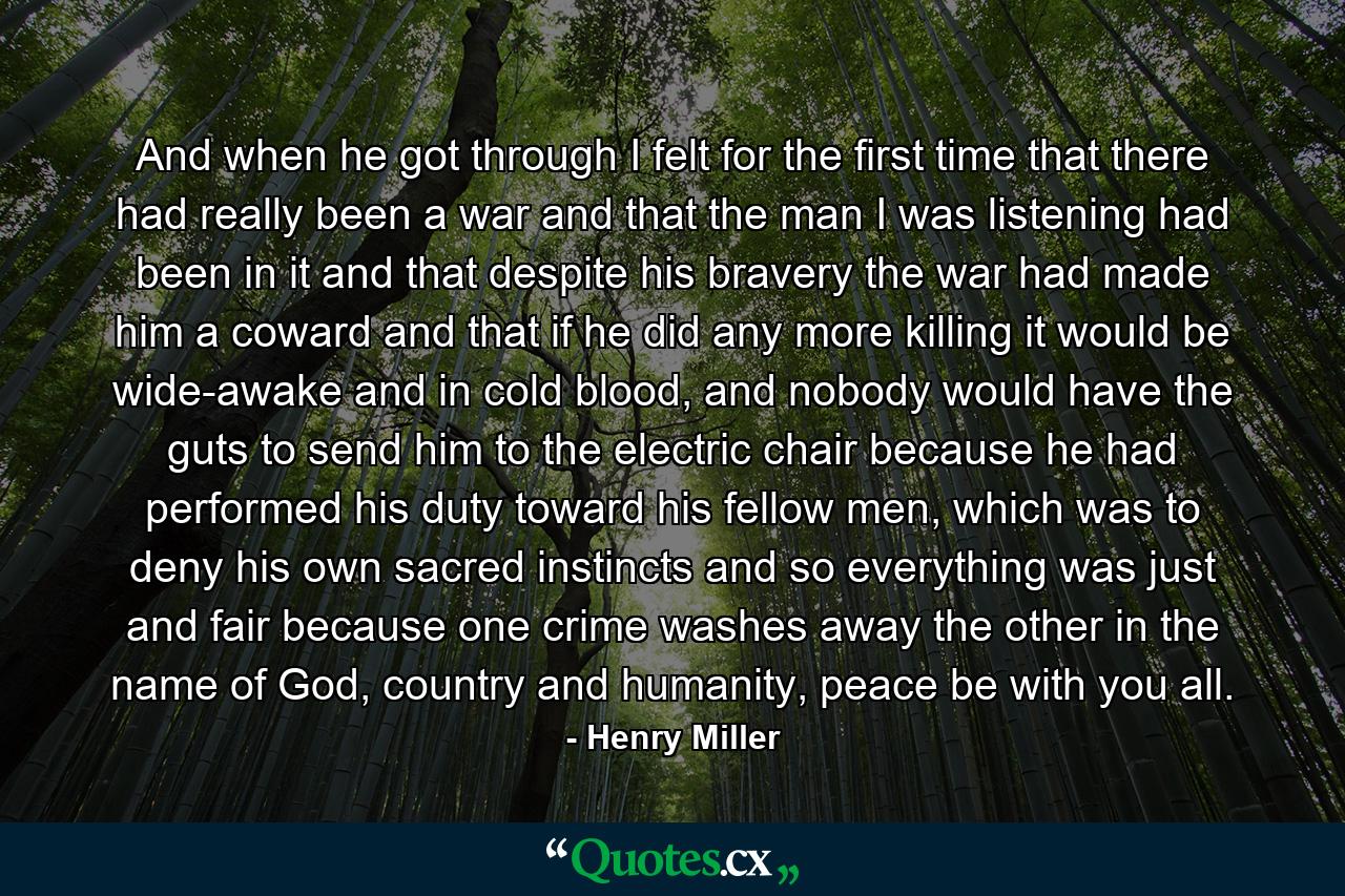 And when he got through I felt for the first time that there had really been a war and that the man I was listening had been in it and that despite his bravery the war had made him a coward and that if he did any more killing it would be wide-awake and in cold blood, and nobody would have the guts to send him to the electric chair because he had performed his duty toward his fellow men, which was to deny his own sacred instincts and so everything was just and fair because one crime washes away the other in the name of God, country and humanity, peace be with you all. - Quote by Henry Miller