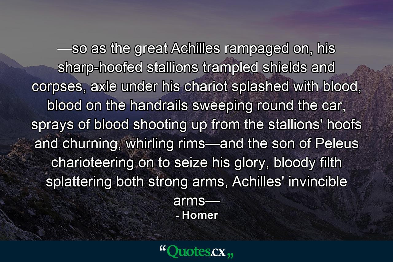 —so as the great Achilles rampaged on, his sharp-hoofed stallions trampled shields and corpses, axle under his chariot splashed with blood, blood on the handrails sweeping round the car, sprays of blood shooting up from the stallions' hoofs and churning, whirling rims—and the son of Peleus charioteering on to seize his glory, bloody filth splattering both strong arms, Achilles' invincible arms— - Quote by Homer