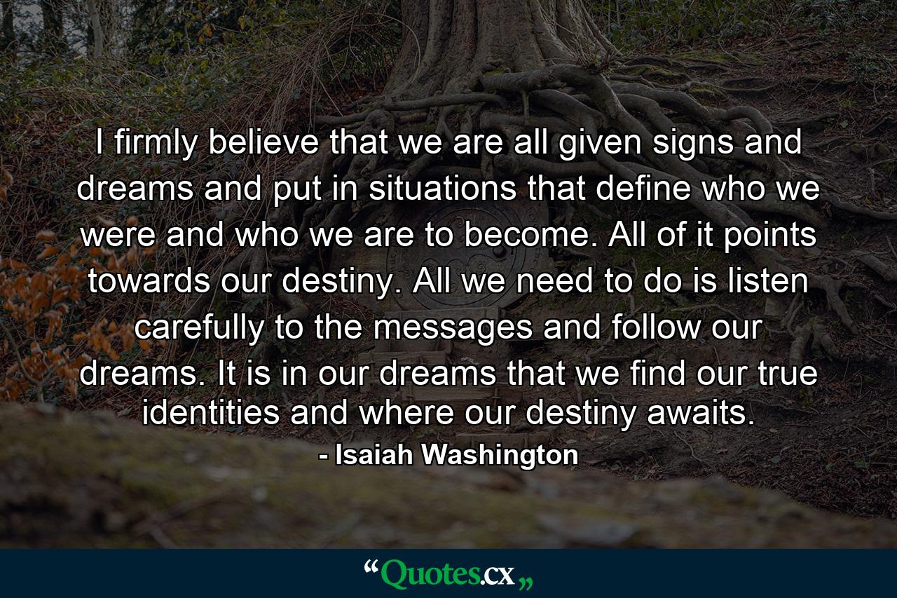 I firmly believe that we are all given signs and dreams and put in situations that define who we were and who we are to become. All of it points towards our destiny. All we need to do is listen carefully to the messages and follow our dreams. It is in our dreams that we find our true identities and where our destiny awaits. - Quote by Isaiah Washington