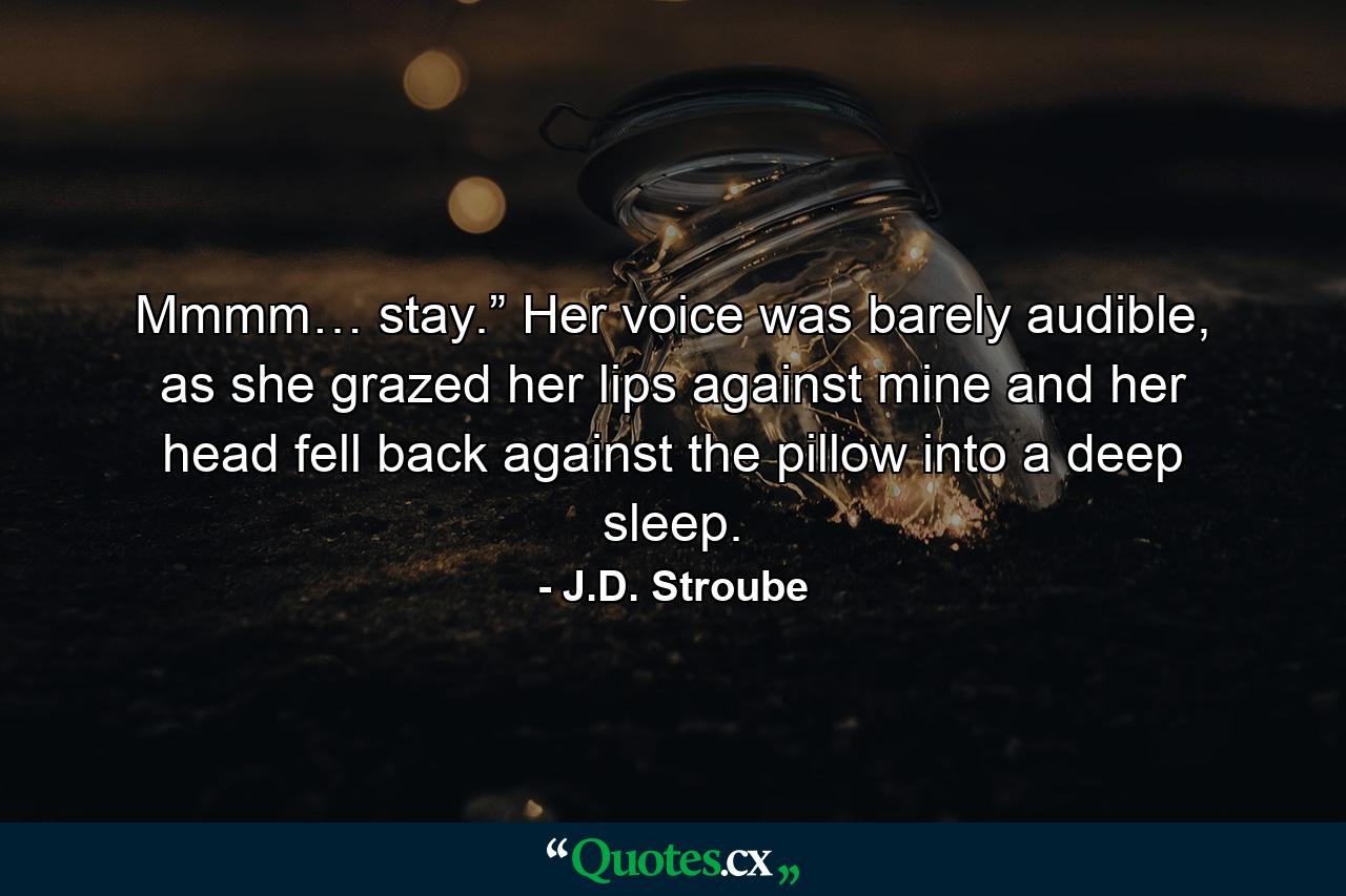 Mmmm… stay.” Her voice was barely audible, as she grazed her lips against mine and her head fell back against the pillow into a deep sleep. - Quote by J.D. Stroube