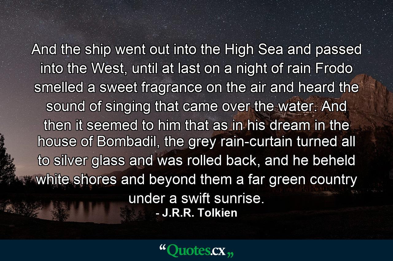 And the ship went out into the High Sea and passed into the West, until at last on a night of rain Frodo smelled a sweet fragrance on the air and heard the sound of singing that came over the water. And then it seemed to him that as in his dream in the house of Bombadil, the grey rain-curtain turned all to silver glass and was rolled back, and he beheld white shores and beyond them a far green country under a swift sunrise. - Quote by J.R.R. Tolkien