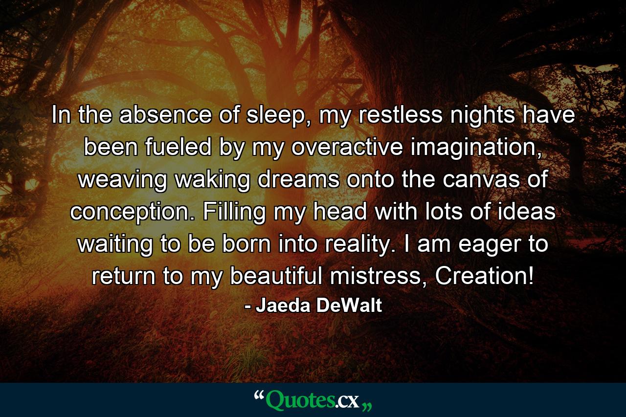 In the absence of sleep, my restless nights have been fueled by my overactive imagination, weaving waking dreams onto the canvas of conception. Filling my head with lots of ideas waiting to be born into reality. I am eager to return to my beautiful mistress, Creation! - Quote by Jaeda DeWalt