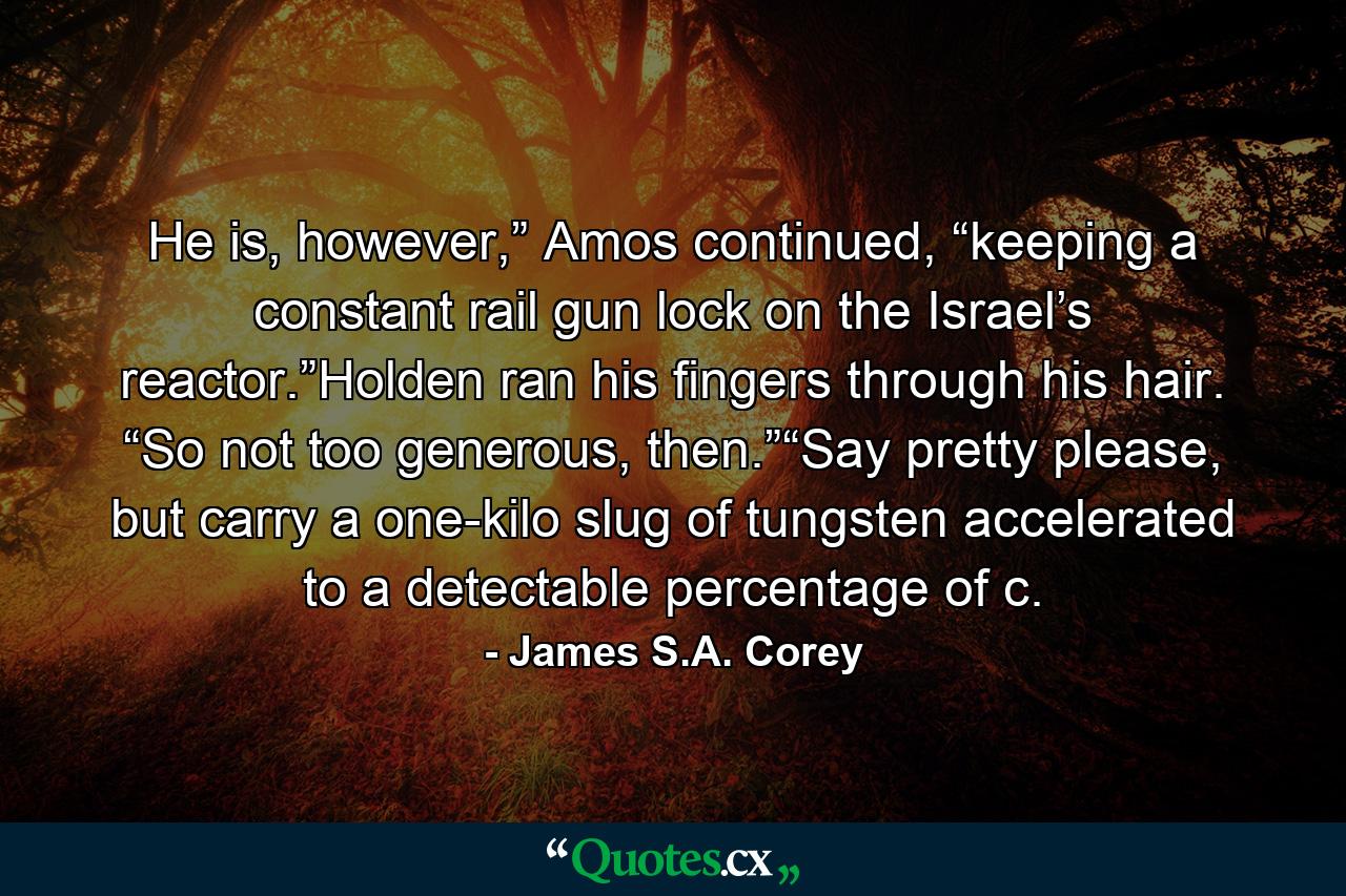 He is, however,” Amos continued, “keeping a constant rail gun lock on the Israel’s reactor.”Holden ran his fingers through his hair. “So not too generous, then.”“Say pretty please, but carry a one-kilo slug of tungsten accelerated to a detectable percentage of c. - Quote by James S.A. Corey