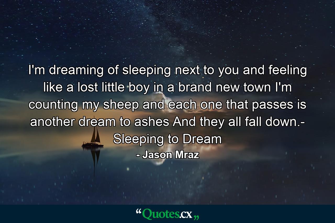 I'm dreaming of sleeping next to you and feeling like a lost little boy in a brand new town I'm counting my sheep and each one that passes is another dream to ashes And they all fall down.- Sleeping to Dream - Quote by Jason Mraz