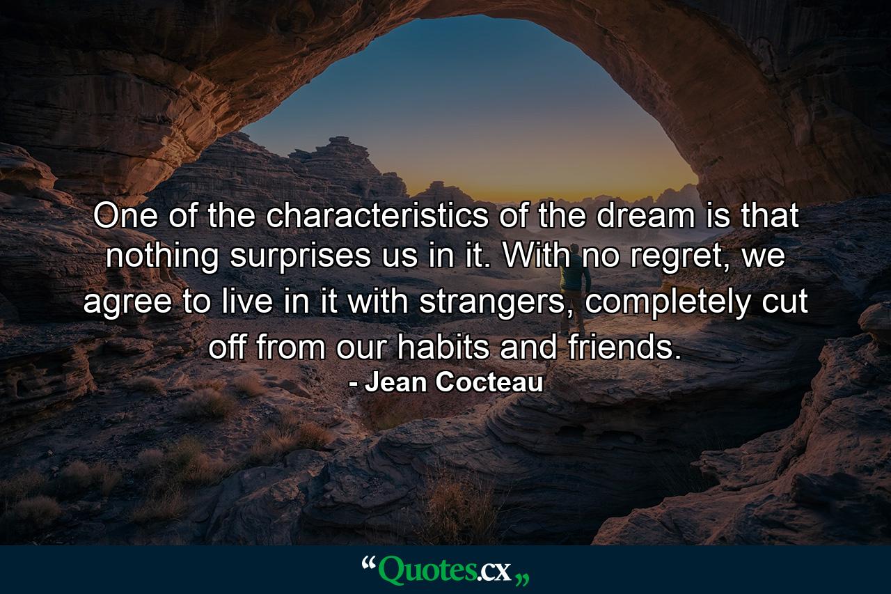 One of the characteristics of the dream is that nothing surprises us in it. With no regret, we agree to live in it with strangers, completely cut off from our habits and friends. - Quote by Jean Cocteau