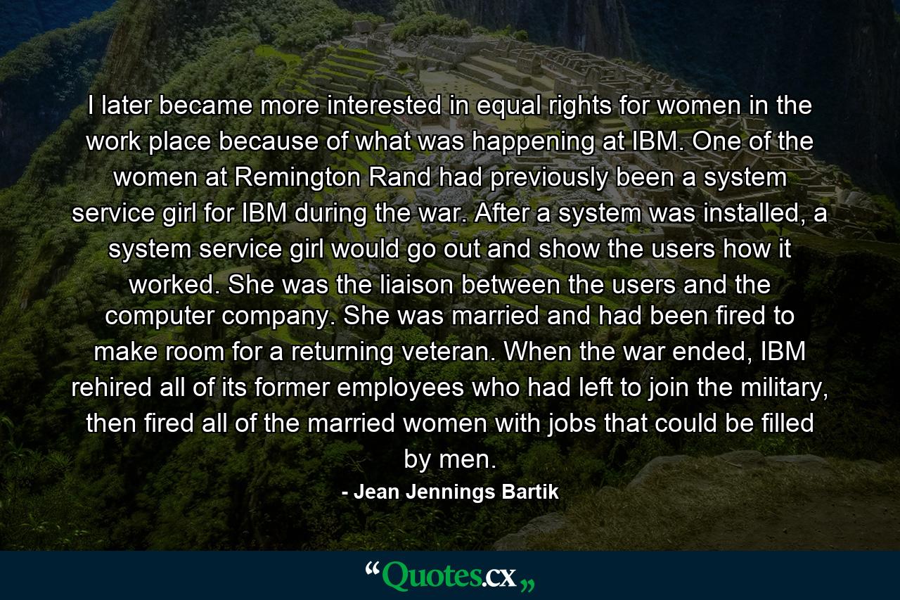 I later became more interested in equal rights for women in the work place because of what was happening at IBM. One of the women at Remington Rand had previously been a system service girl for IBM during the war. After a system was installed, a system service girl would go out and show the users how it worked. She was the liaison between the users and the computer company. She was married and had been fired to make room for a returning veteran. When the war ended, IBM rehired all of its former employees who had left to join the military, then fired all of the married women with jobs that could be filled by men. - Quote by Jean Jennings Bartik