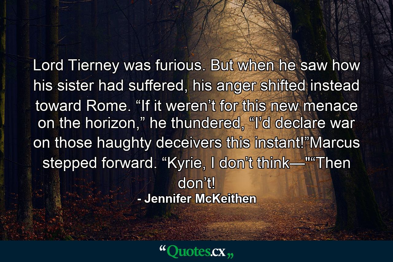 Lord Tierney was furious. But when he saw how his sister had suffered, his anger shifted instead toward Rome. “If it weren’t for this new menace on the horizon,” he thundered, “I’d declare war on those haughty deceivers this instant!”Marcus stepped forward. “Kyrie, I don’t think—