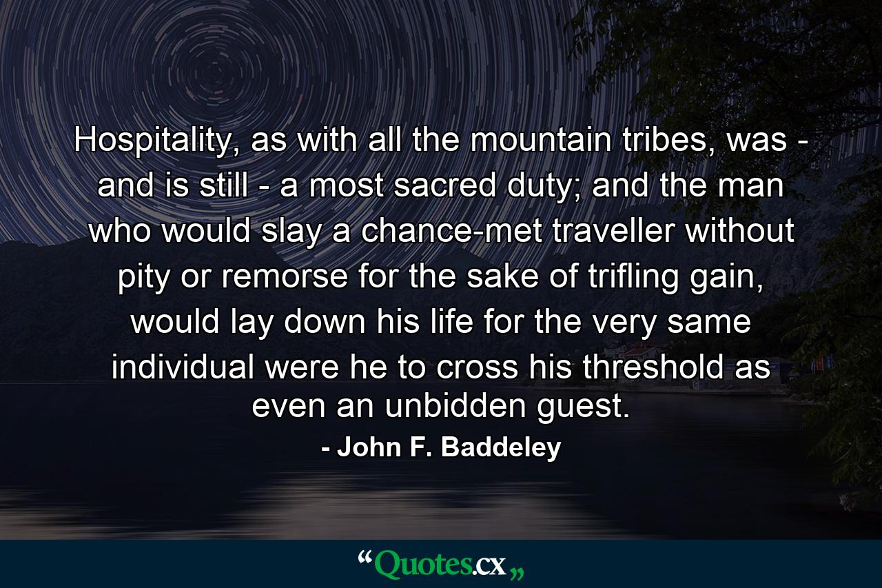 Hospitality, as with all the mountain tribes, was - and is still - a most sacred duty; and the man who would slay a chance-met traveller without pity or remorse for the sake of trifling gain, would lay down his life for the very same individual were he to cross his threshold as even an unbidden guest. - Quote by John F. Baddeley