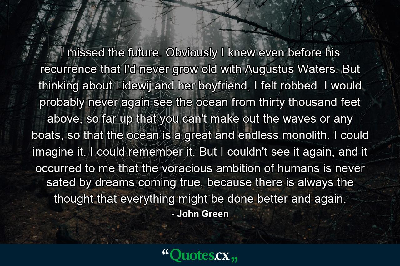 I missed the future. Obviously I knew even before his recurrence that I'd never grow old with Augustus Waters. But thinking about Lidewij and her boyfriend, I felt robbed. I would probably never again see the ocean from thirty thousand feet above, so far up that you can't make out the waves or any boats, so that the ocean is a great and endless monolith. I could imagine it. I could remember it. But I couldn't see it again, and it occurred to me that the voracious ambition of humans is never sated by dreams coming true, because there is always the thought that everything might be done better and again. - Quote by John Green