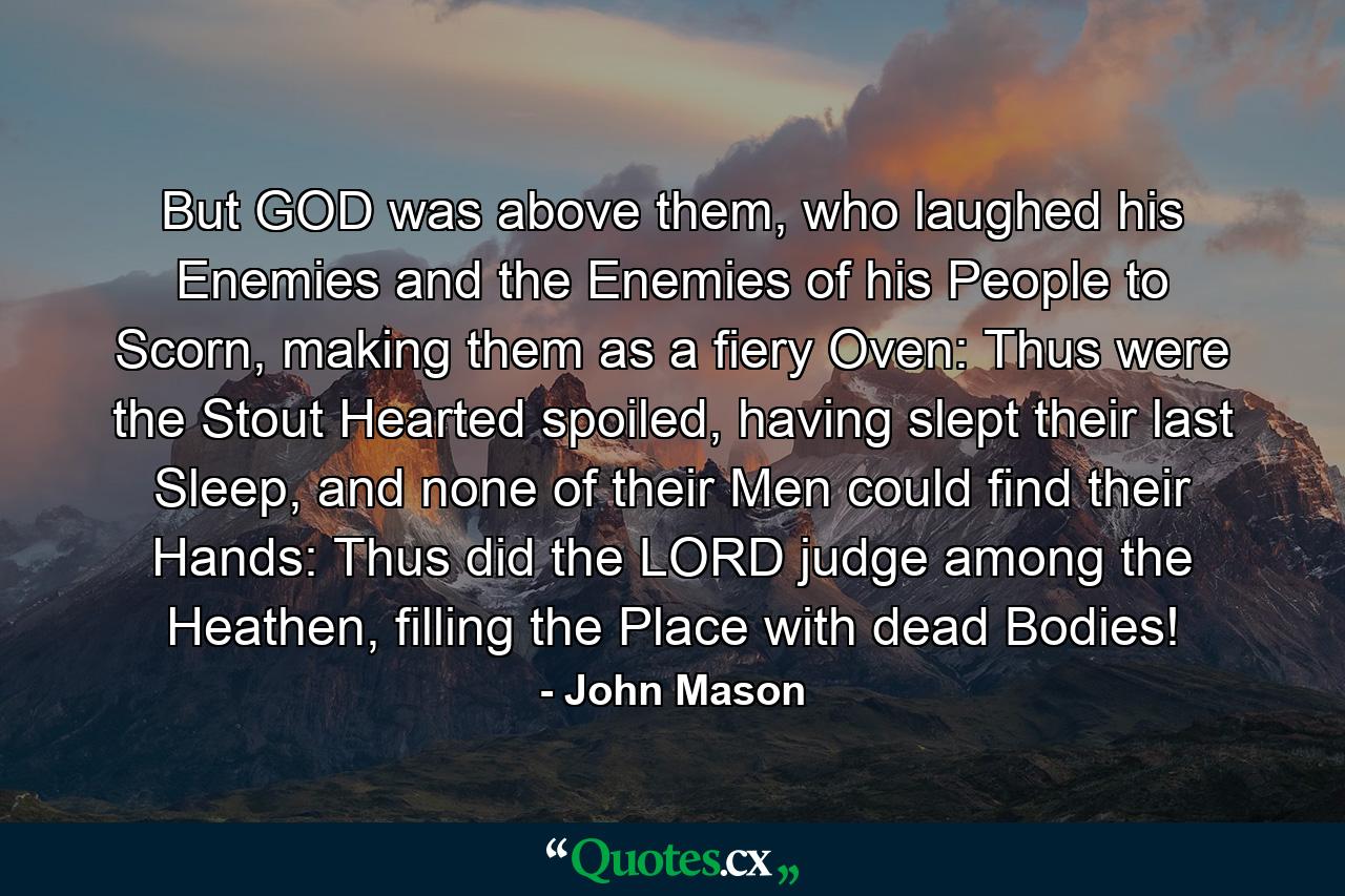 But GOD was above them, who laughed his Enemies and the Enemies of his People to Scorn, making them as a fiery Oven: Thus were the Stout Hearted spoiled, having slept their last Sleep, and none of their Men could find their Hands: Thus did the LORD judge among the Heathen, filling the Place with dead Bodies! - Quote by John Mason