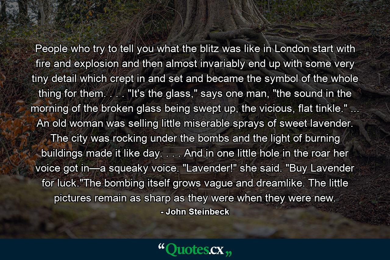 People who try to tell you what the blitz was like in London start with fire and explosion and then almost invariably end up with some very tiny detail which crept in and set and became the symbol of the whole thing for them. . . . 