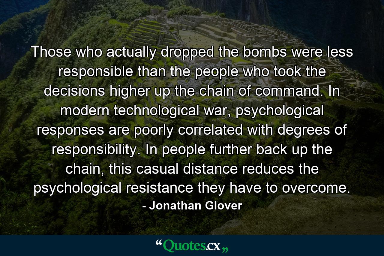 Those who actually dropped the bombs were less responsible than the people who took the decisions higher up the chain of command. In modern technological war, psychological responses are poorly correlated with degrees of responsibility. In people further back up the chain, this casual distance reduces the psychological resistance they have to overcome. - Quote by Jonathan Glover