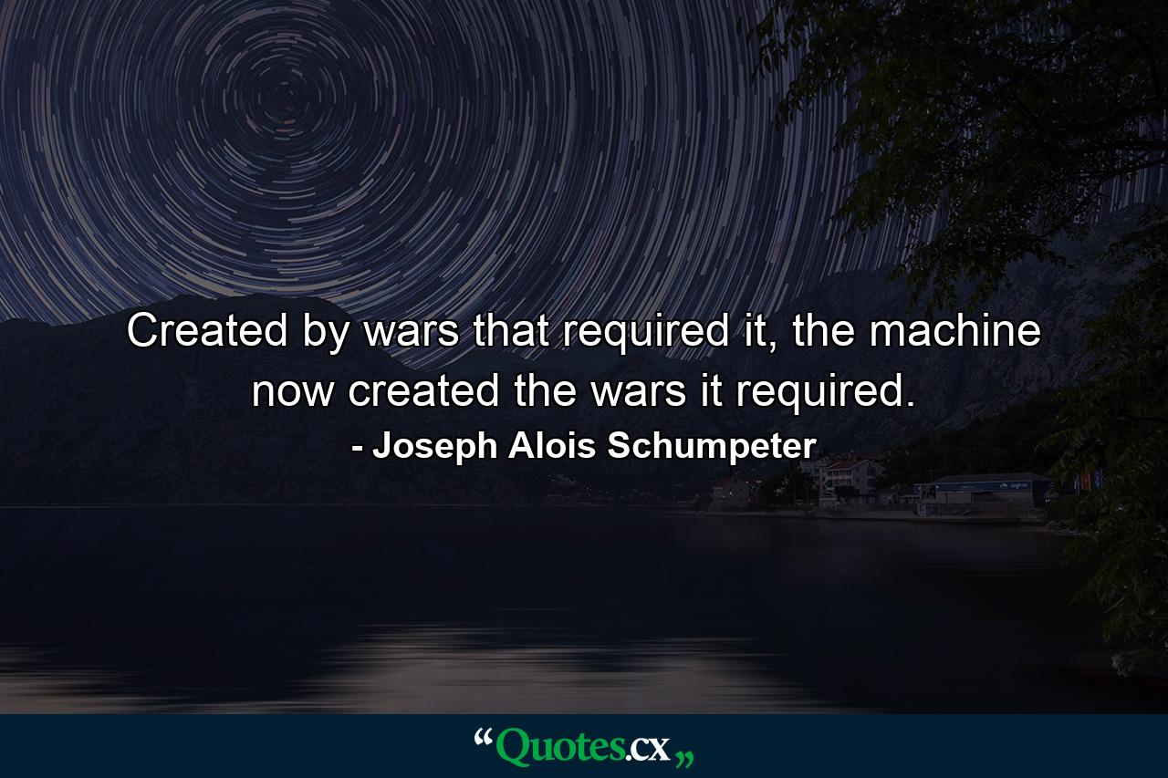 Created by wars that required it, the machine now created the wars it required. - Quote by Joseph Alois Schumpeter