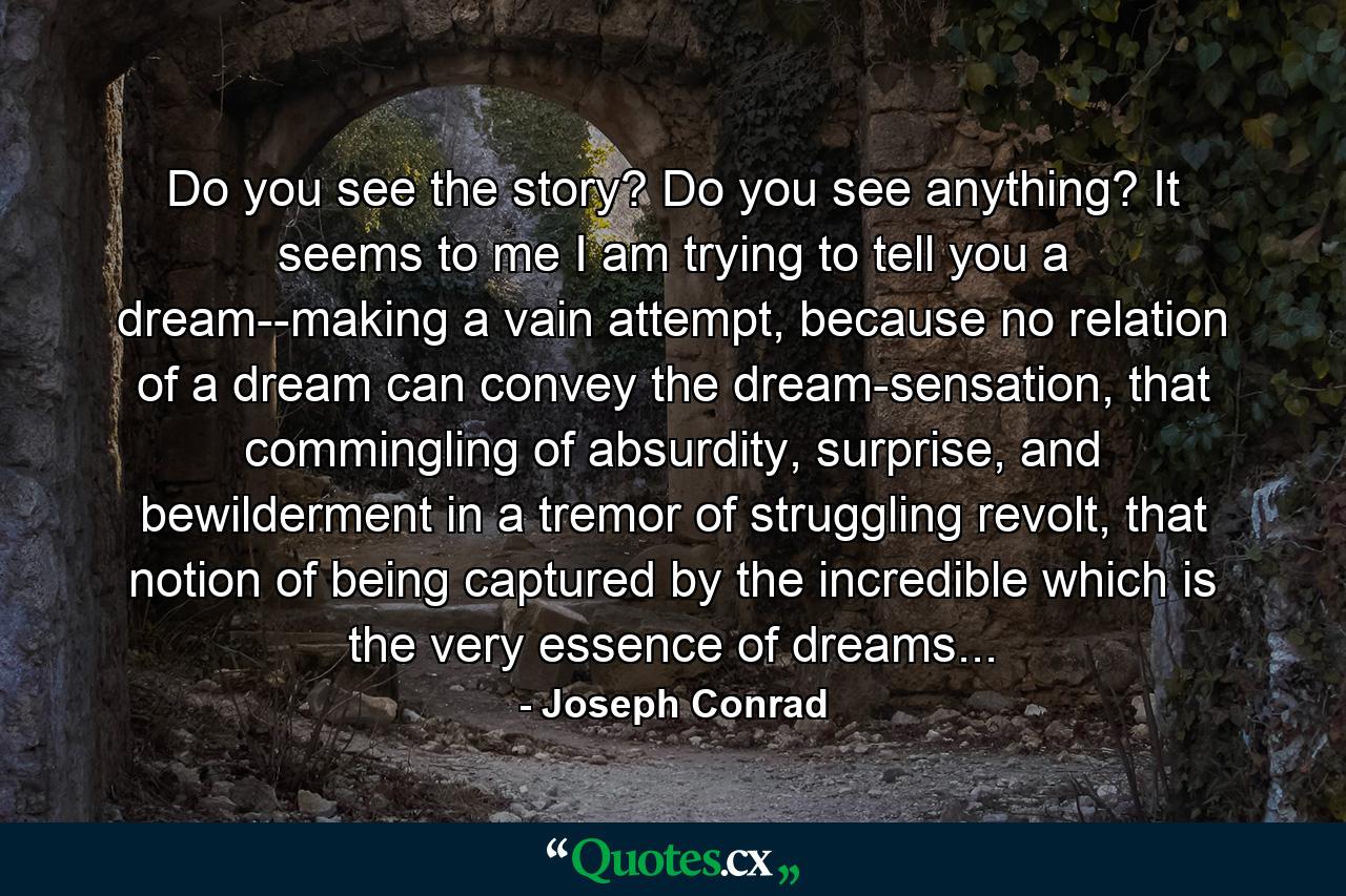 Do you see the story? Do you see anything? It seems to me I am trying to tell you a dream--making a vain attempt, because no relation of a dream can convey the dream-sensation, that commingling of absurdity, surprise, and bewilderment in a tremor of struggling revolt, that notion of being captured by the incredible which is the very essence of dreams... - Quote by Joseph Conrad