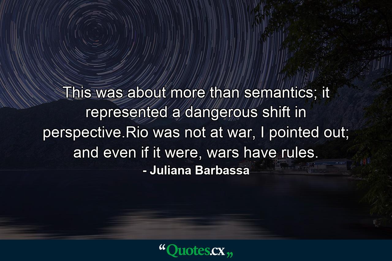 This was about more than semantics; it represented a dangerous shift in perspective.Rio was not at war, I pointed out; and even if it were, wars have rules. - Quote by Juliana Barbassa