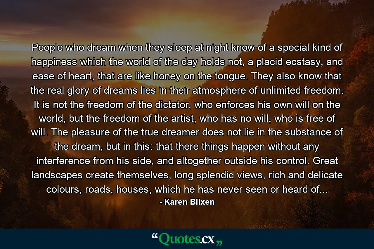 People who dream when they sleep at night know of a special kind of happiness which the world of the day holds not, a placid ecstasy, and ease of heart, that are like honey on the tongue. They also know that the real glory of dreams lies in their atmosphere of unlimited freedom. It is not the freedom of the dictator, who enforces his own will on the world, but the freedom of the artist, who has no will, who is free of will. The pleasure of the true dreamer does not lie in the substance of the dream, but in this: that there things happen without any interference from his side, and altogether outside his control. Great landscapes create themselves, long splendid views, rich and delicate colours, roads, houses, which he has never seen or heard of... - Quote by Karen Blixen