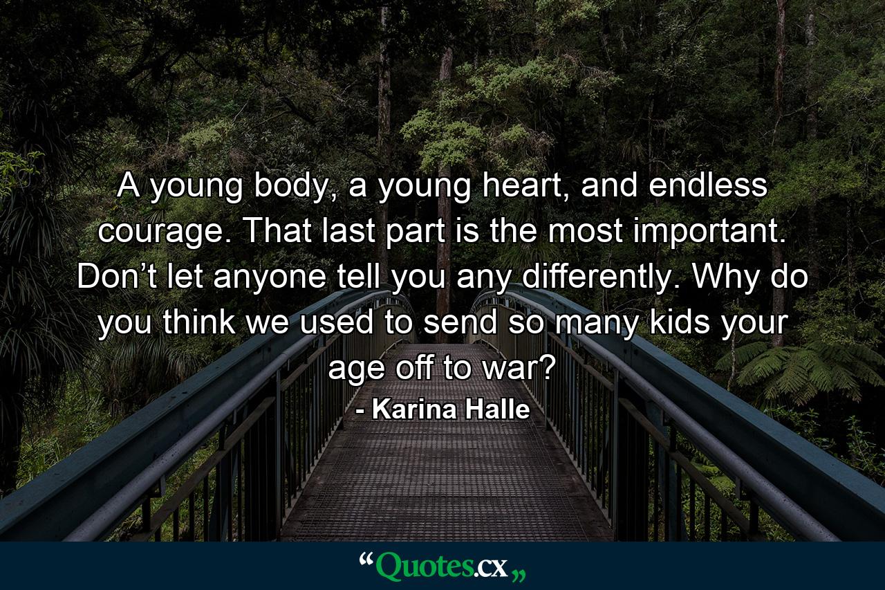 A young body, a young heart, and endless courage. That last part is the most important. Don’t let anyone tell you any differently. Why do you think we used to send so many kids your age off to war? - Quote by Karina Halle