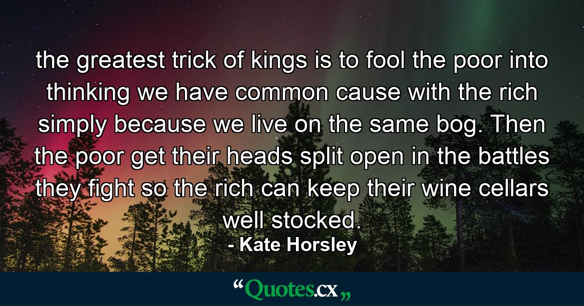 the greatest trick of kings is to fool the poor into thinking we have common cause with the rich simply because we live on the same bog. Then the poor get their heads split open in the battles they fight so the rich can keep their wine cellars well stocked. - Quote by Kate Horsley