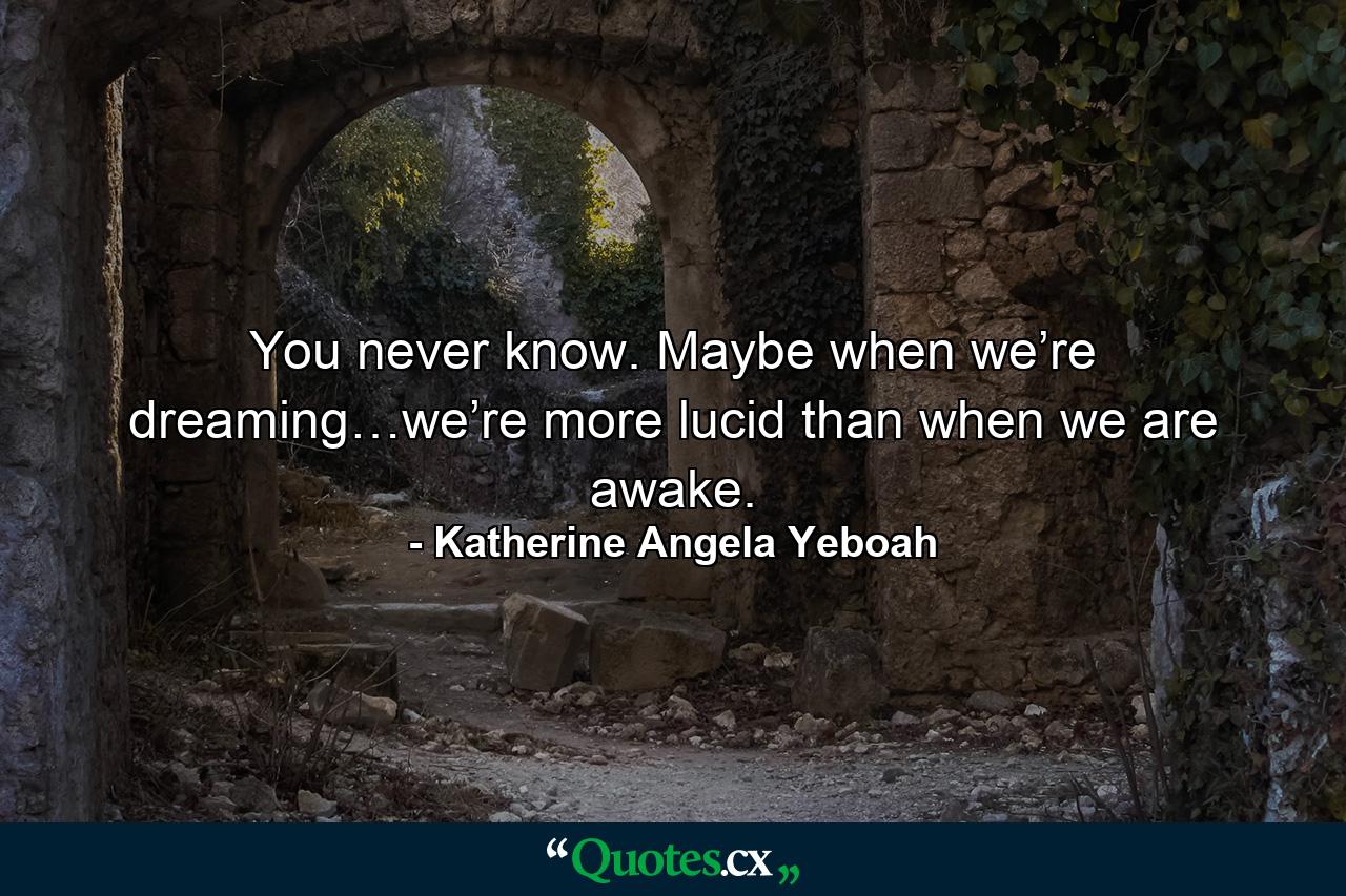 You never know. Maybe when we’re dreaming…we’re more lucid than when we are awake. - Quote by Katherine Angela Yeboah