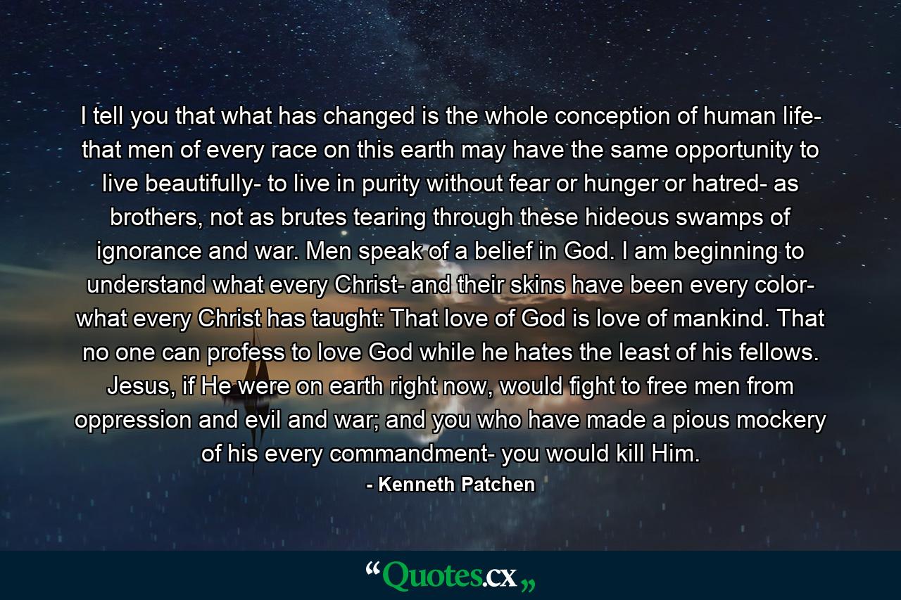 I tell you that what has changed is the whole conception of human life- that men of every race on this earth may have the same opportunity to live beautifully- to live in purity without fear or hunger or hatred- as brothers, not as brutes tearing through these hideous swamps of ignorance and war. Men speak of a belief in God. I am beginning to understand what every Christ- and their skins have been every color- what every Christ has taught: That love of God is love of mankind. That no one can profess to love God while he hates the least of his fellows. Jesus, if He were on earth right now, would fight to free men from oppression and evil and war; and you who have made a pious mockery of his every commandment- you would kill Him. - Quote by Kenneth Patchen