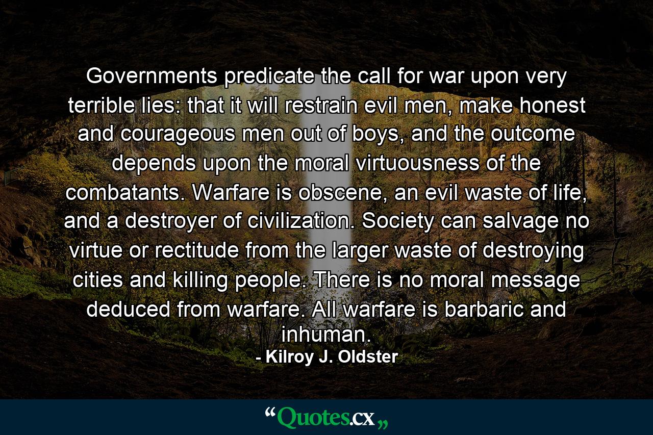 Governments predicate the call for war upon very terrible lies: that it will restrain evil men, make honest and courageous men out of boys, and the outcome depends upon the moral virtuousness of the combatants. Warfare is obscene, an evil waste of life, and a destroyer of civilization. Society can salvage no virtue or rectitude from the larger waste of destroying cities and killing people. There is no moral message deduced from warfare. All warfare is barbaric and inhuman. - Quote by Kilroy J. Oldster