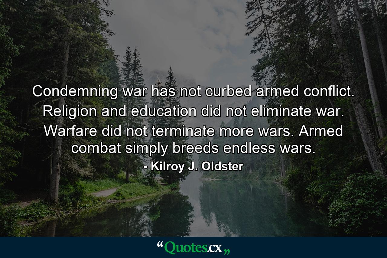 Condemning war has not curbed armed conflict. Religion and education did not eliminate war. Warfare did not terminate more wars. Armed combat simply breeds endless wars. - Quote by Kilroy J. Oldster