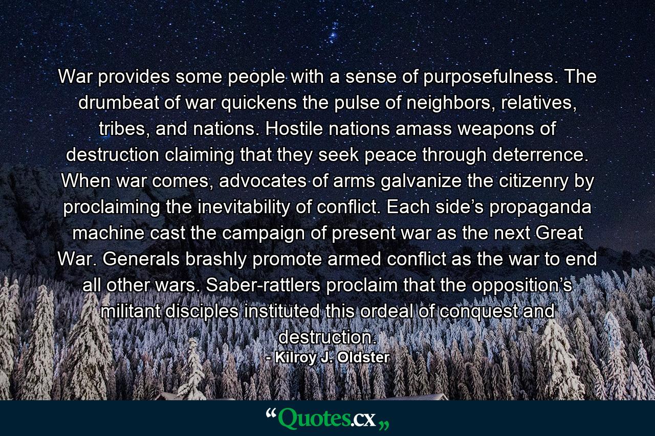 War provides some people with a sense of purposefulness. The drumbeat of war quickens the pulse of neighbors, relatives, tribes, and nations. Hostile nations amass weapons of destruction claiming that they seek peace through deterrence. When war comes, advocates of arms galvanize the citizenry by proclaiming the inevitability of conflict. Each side’s propaganda machine cast the campaign of present war as the next Great War. Generals brashly promote armed conflict as the war to end all other wars. Saber-rattlers proclaim that the opposition’s militant disciples instituted this ordeal of conquest and destruction. - Quote by Kilroy J. Oldster