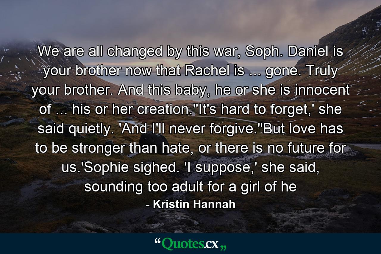 We are all changed by this war, Soph. Daniel is your brother now that Rachel is ... gone. Truly your brother. And this baby, he or she is innocent of ... his or her creation.''It's hard to forget,' she said quietly. 'And I'll never forgive.''But love has to be stronger than hate, or there is no future for us.'Sophie sighed. 'I suppose,' she said, sounding too adult for a girl of he - Quote by Kristin Hannah