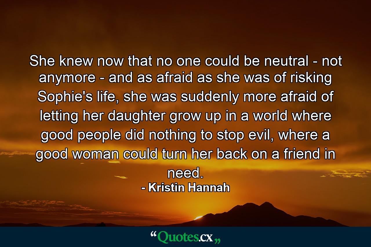 She knew now that no one could be neutral - not anymore - and as afraid as she was of risking Sophie's life, she was suddenly more afraid of letting her daughter grow up in a world where good people did nothing to stop evil, where a good woman could turn her back on a friend in need. - Quote by Kristin Hannah