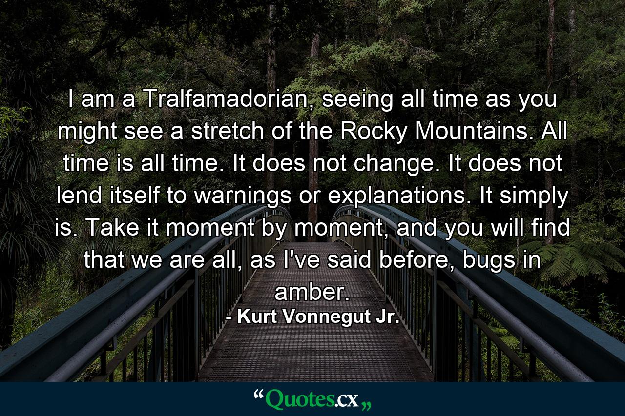 I am a Tralfamadorian, seeing all time as you might see a stretch of the Rocky Mountains. All time is all time. It does not change. It does not lend itself to warnings or explanations. It simply is. Take it moment by moment, and you will find that we are all, as I've said before, bugs in amber. - Quote by Kurt Vonnegut Jr.