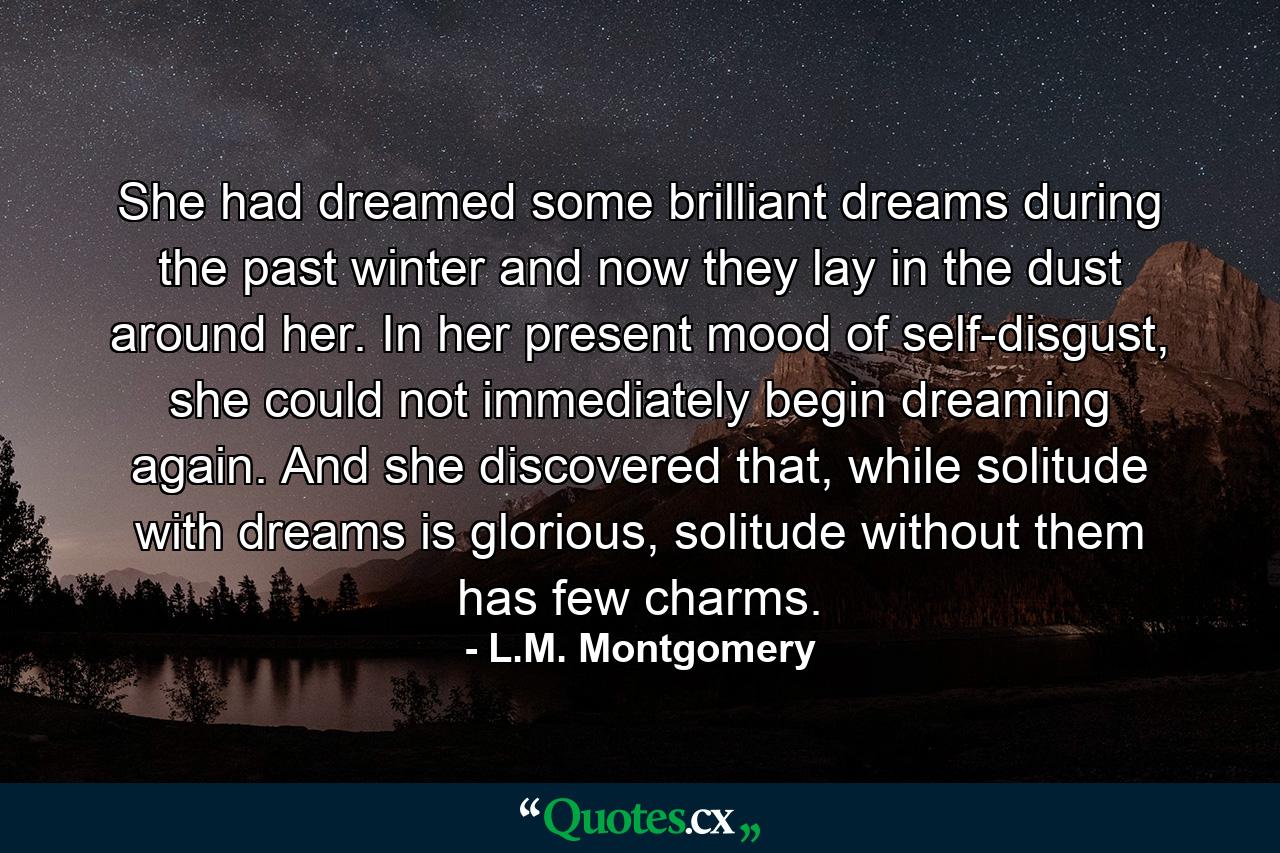 She had dreamed some brilliant dreams during the past winter and now they lay in the dust around her. In her present mood of self-disgust, she could not immediately begin dreaming again. And she discovered that, while solitude with dreams is glorious, solitude without them has few charms. - Quote by L.M. Montgomery