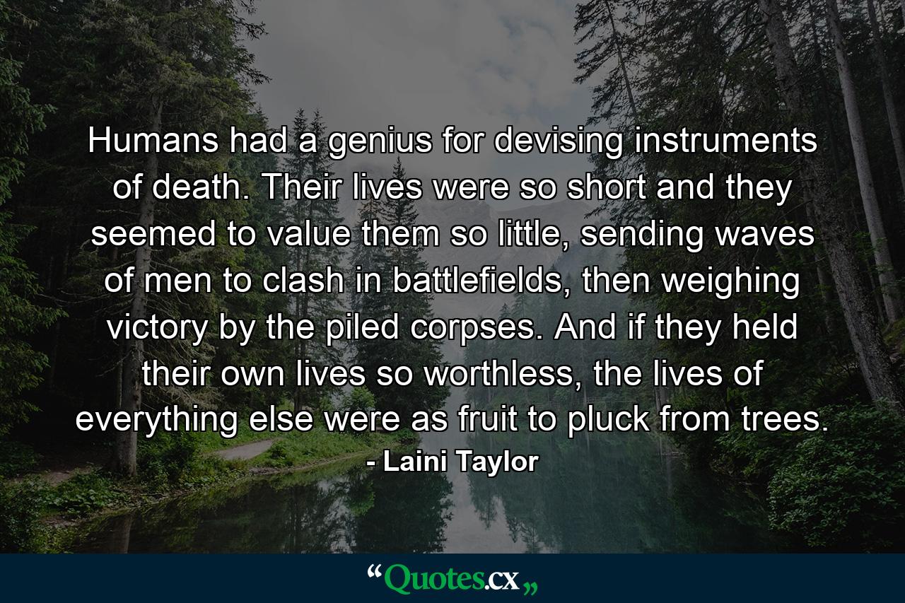 Humans had a genius for devising instruments of death. Their lives were so short and they seemed to value them so little, sending waves of men to clash in battlefields, then weighing victory by the piled corpses. And if they held their own lives so worthless, the lives of everything else were as fruit to pluck from trees. - Quote by Laini Taylor