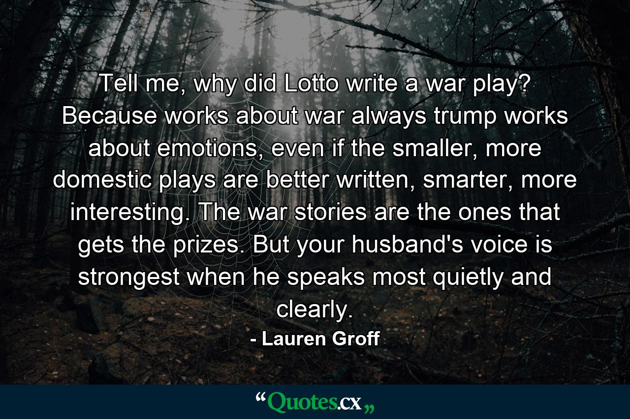 Tell me, why did Lotto write a war play? Because works about war always trump works about emotions, even if the smaller, more domestic plays are better written, smarter, more interesting. The war stories are the ones that gets the prizes. But your husband's voice is strongest when he speaks most quietly and clearly. - Quote by Lauren Groff