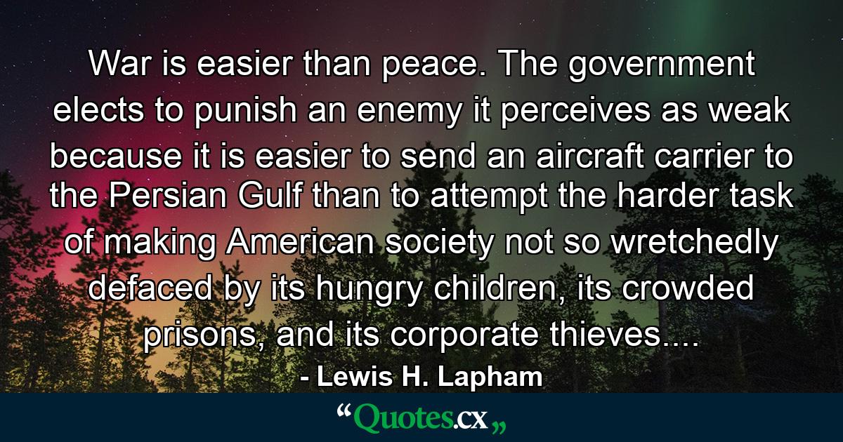 War is easier than peace. The government elects to punish an enemy it perceives as weak because it is easier to send an aircraft carrier to the Persian Gulf than to attempt the harder task of making American society not so wretchedly defaced by its hungry children, its crowded prisons, and its corporate thieves.... - Quote by Lewis H. Lapham