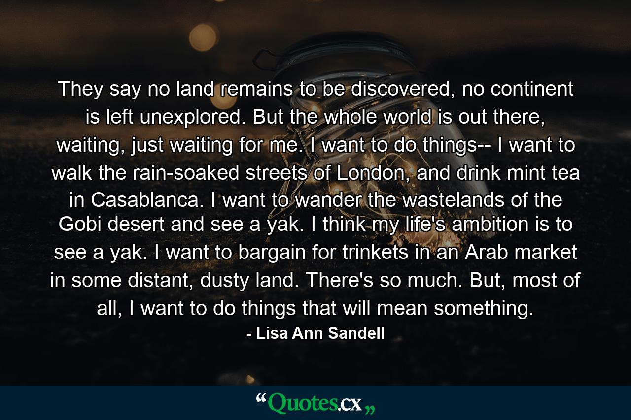 They say no land remains to be discovered, no continent is left unexplored. But the whole world is out there, waiting, just waiting for me. I want to do things-- I want to walk the rain-soaked streets of London, and drink mint tea in Casablanca. I want to wander the wastelands of the Gobi desert and see a yak. I think my life's ambition is to see a yak. I want to bargain for trinkets in an Arab market in some distant, dusty land. There's so much. But, most of all, I want to do things that will mean something. - Quote by Lisa Ann Sandell