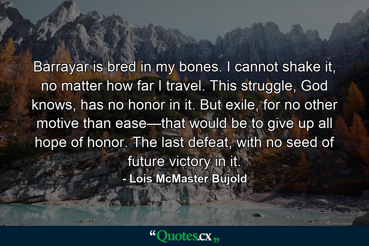 Barrayar is bred in my bones. I cannot shake it, no matter how far I travel. This struggle, God knows, has no honor in it. But exile, for no other motive than ease—that would be to give up all hope of honor. The last defeat, with no seed of future victory in it. - Quote by Lois McMaster Bujold