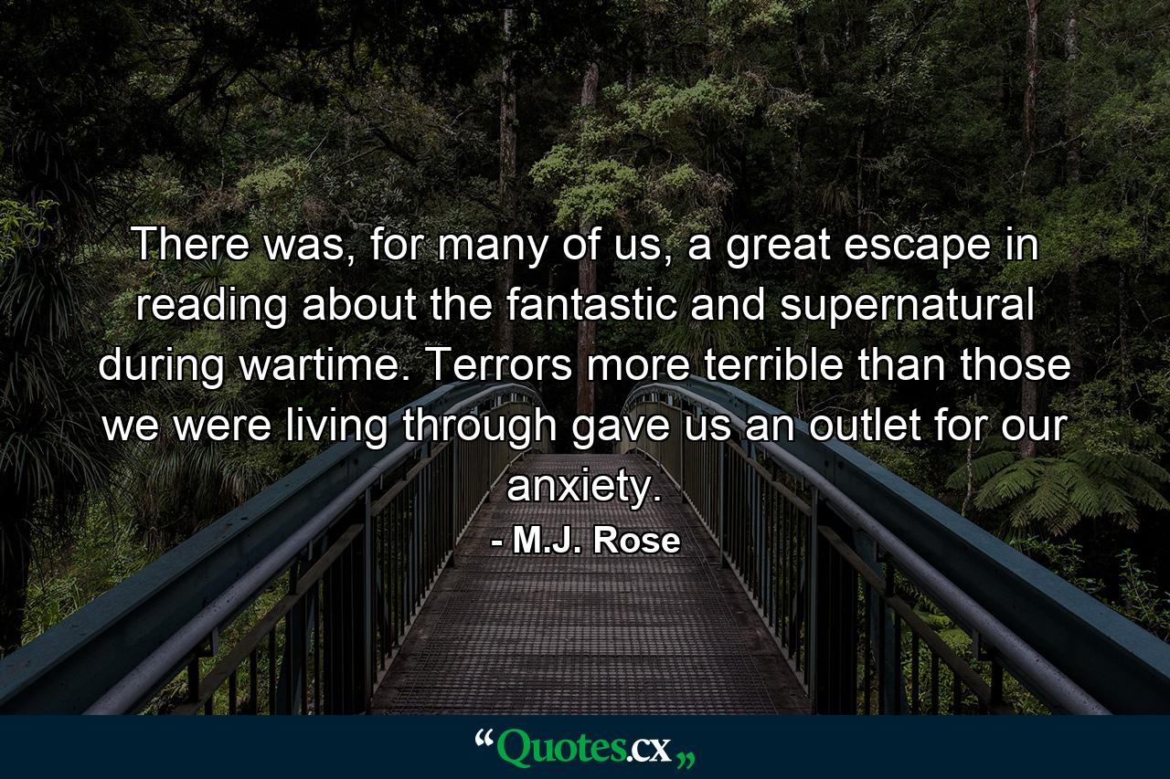 There was, for many of us, a great escape in reading about the fantastic and supernatural during wartime. Terrors more terrible than those we were living through gave us an outlet for our anxiety. - Quote by M.J. Rose