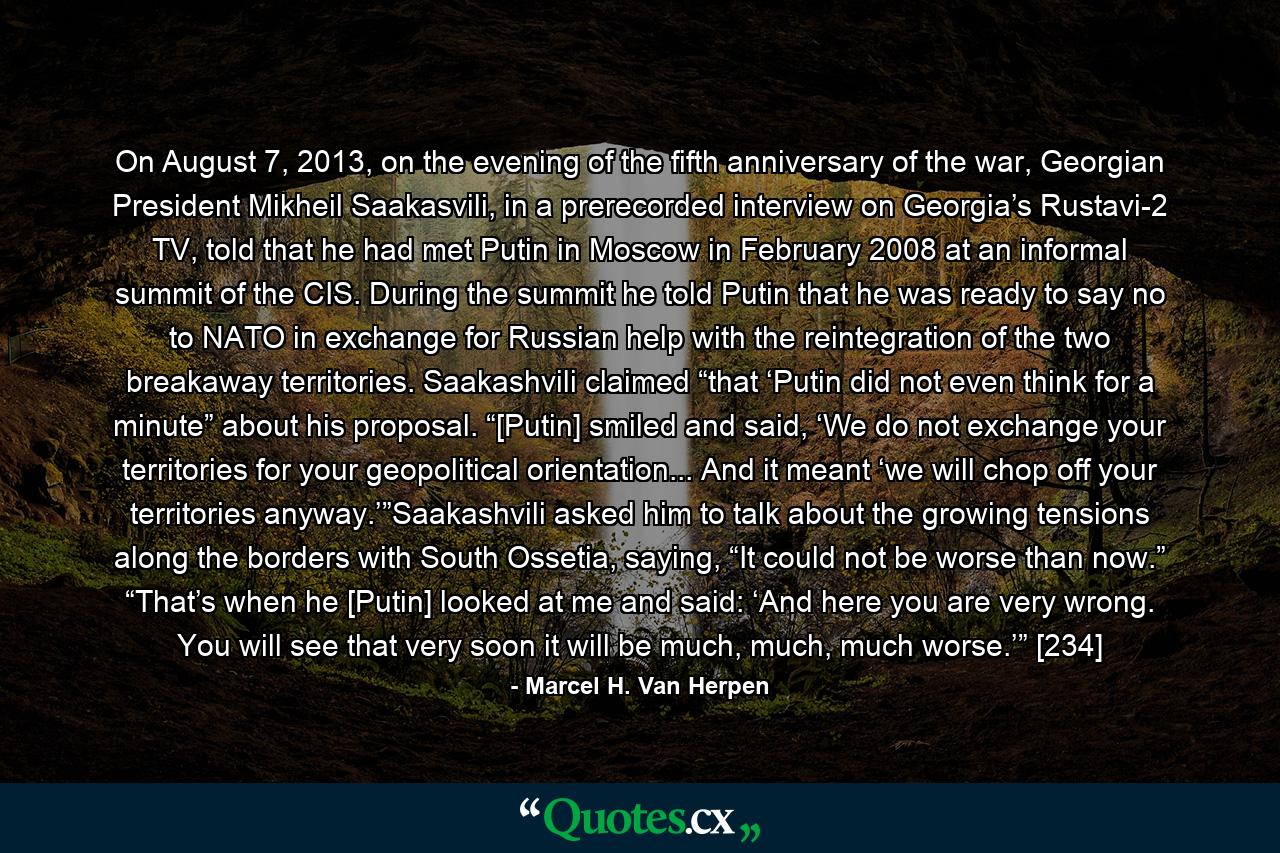 On August 7, 2013, on the evening of the fifth anniversary of the war, Georgian President Mikheil Saakasvili, in a prerecorded interview on Georgia’s Rustavi-2 TV, told that he had met Putin in Moscow in February 2008 at an informal summit of the CIS. During the summit he told Putin that he was ready to say no to NATO in exchange for Russian help with the reintegration of the two breakaway territories. Saakashvili claimed “that ‘Putin did not even think for a minute” about his proposal. “[Putin] smiled and said, ‘We do not exchange your territories for your geopolitical orientation... And it meant ‘we will chop off your territories anyway.’”Saakashvili asked him to talk about the growing tensions along the borders with South Ossetia, saying, “It could not be worse than now.” “That’s when he [Putin] looked at me and said: ‘And here you are very wrong. You will see that very soon it will be much, much, much worse.’” [234] - Quote by Marcel H. Van Herpen