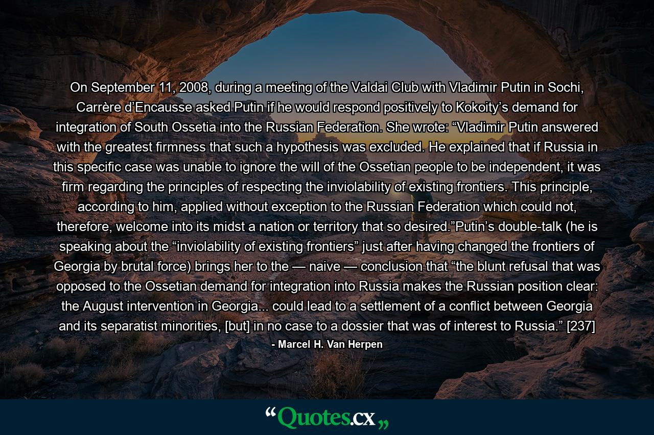 On September 11, 2008, during a meeting of the Valdai Club with Vladimir Putin in Sochi, Carrère d’Encausse asked Putin if he would respond positively to Kokoity’s demand for integration of South Ossetia into the Russian Federation. She wrote: “Vladimir Putin answered with the greatest firmness that such a hypothesis was excluded. He explained that if Russia in this specific case was unable to ignore the will of the Ossetian people to be independent, it was firm regarding the principles of respecting the inviolability of existing frontiers. This principle, according to him, applied without exception to the Russian Federation which could not, therefore, welcome into its midst a nation or territory that so desired.”Putin’s double-talk (he is speaking about the “inviolability of existing frontiers” just after having changed the frontiers of Georgia by brutal force) brings her to the — naive — conclusion that “the blunt refusal that was opposed to the Ossetian demand for integration into Russia makes the Russian position clear: the August intervention in Georgia... could lead to a settlement of a conflict between Georgia and its separatist minorities, [but] in no case to a dossier that was of interest to Russia.” [237] - Quote by Marcel H. Van Herpen