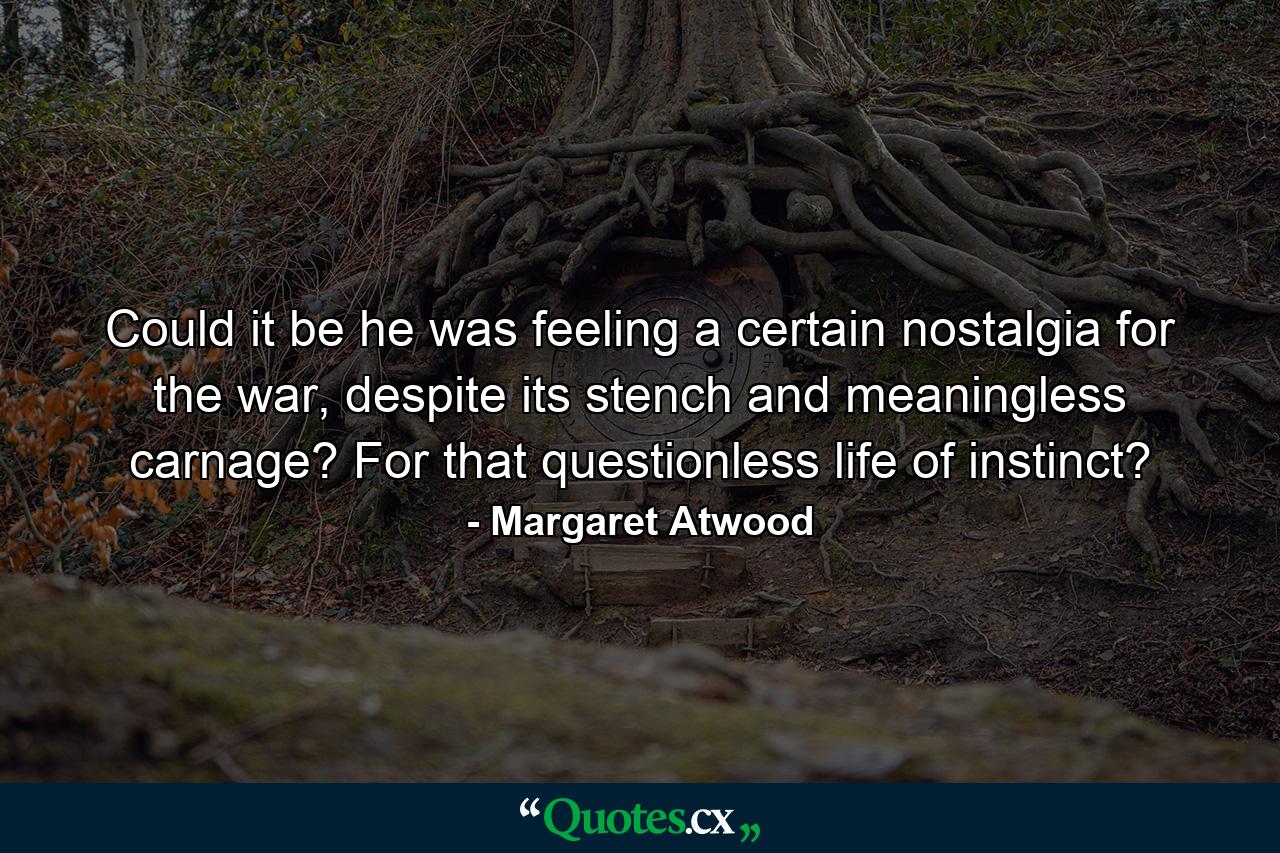 Could it be he was feeling a certain nostalgia for the war, despite its stench and meaningless carnage? For that questionless life of instinct? - Quote by Margaret Atwood