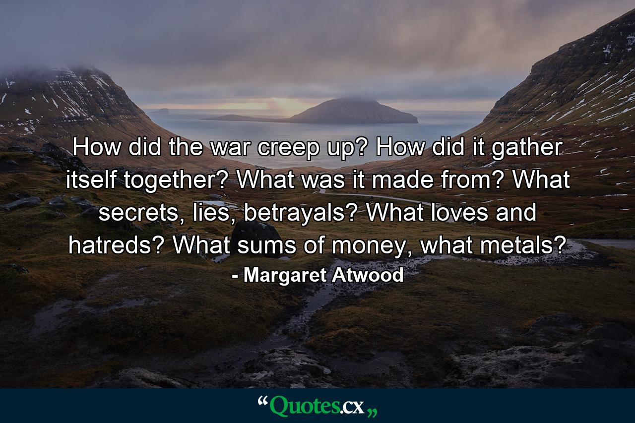 How did the war creep up? How did it gather itself together? What was it made from? What secrets, lies, betrayals? What loves and hatreds? What sums of money, what metals? - Quote by Margaret Atwood