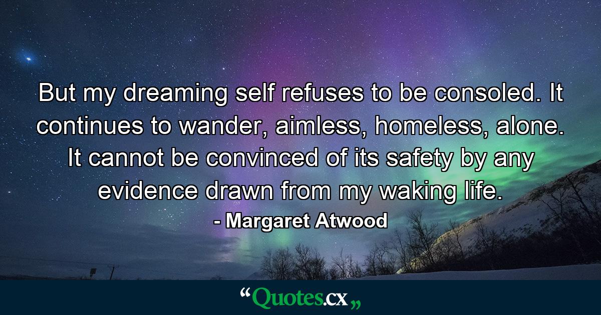 But my dreaming self refuses to be consoled. It continues to wander, aimless, homeless, alone. It cannot be convinced of its safety by any evidence drawn from my waking life. - Quote by Margaret Atwood